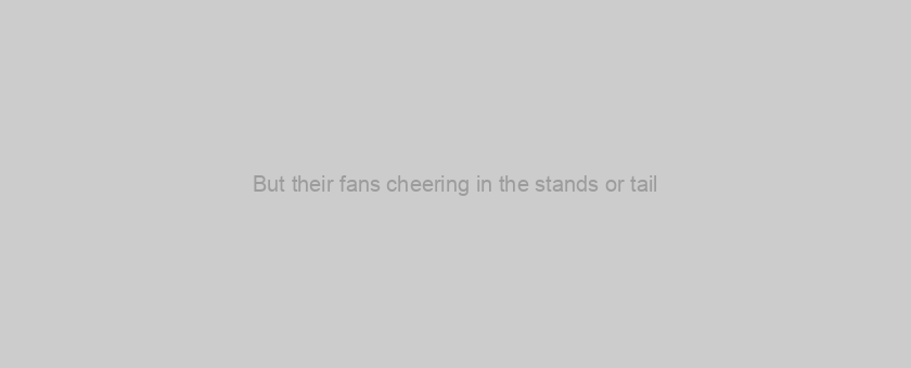 But their fans cheering in the stands or tail